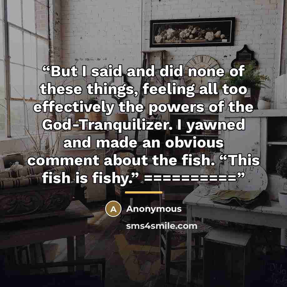 “But I said and did none of these things, feeling all too effectively the powers of the God-Tranquilizer. I yawned and made an obvious comment about the fish. “This fish is fishy.” ==========” quote by Anonymous