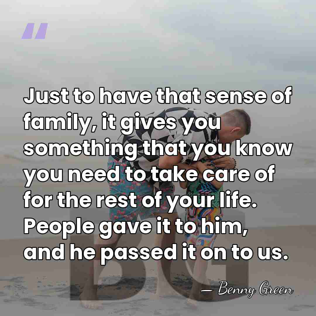 Just to have that sense of family, it gives you something that&hellip; - Benny Green