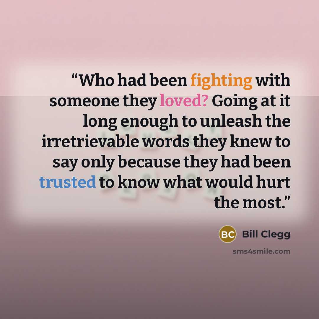 “Who had been fighting with someone they loved? Going at it long enough to unleash the irretrievable words they knew to say only because they had been trusted to know what would hurt the most.” quote by Bill Clegg
