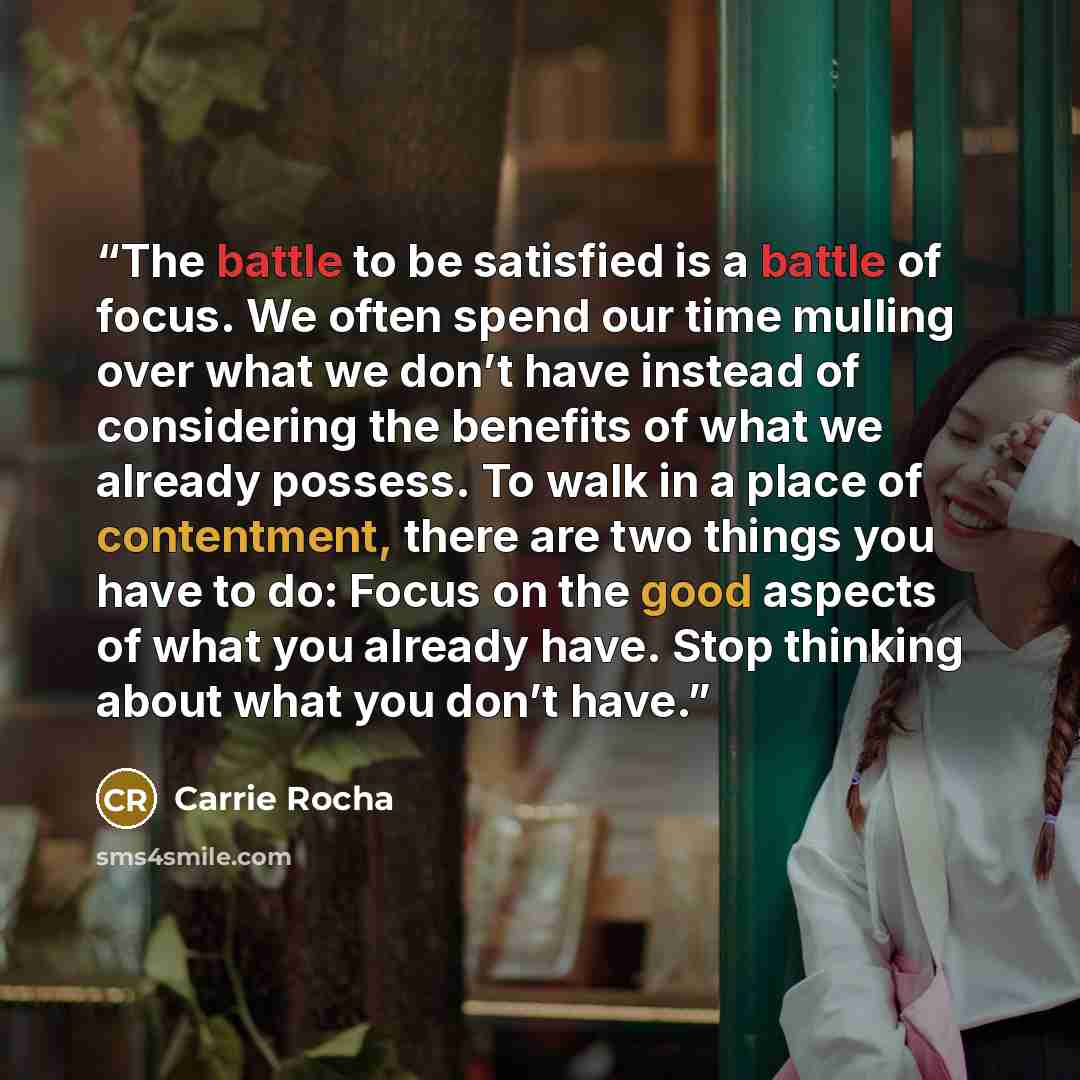 “The battle to be satisfied is a battle of focus. We often spend our time mulling over what we don’t have instead of considering the benefits of what we already possess. To walk in a place of contentment, there are two things you have to do: Focus on the good aspects of what you already have. Stop…” quote by Carrie Rocha