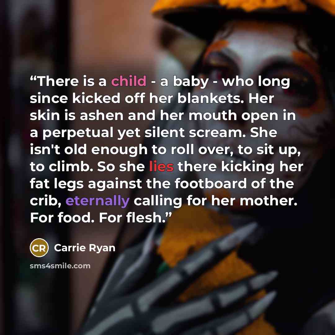 “There is a child - a baby - who long since kicked off her blankets. Her skin is ashen and her mouth open in a perpetual yet silent scream. She isn't old enough to roll over, to sit up, to climb. So she lies there kicking her fat legs against the footboard of the crib, eternally calling for her…” quote by Carrie Ryan
