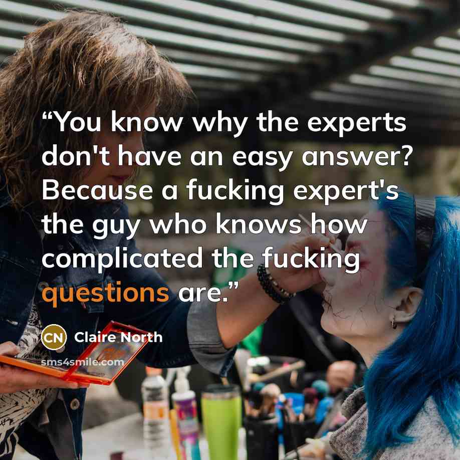“You know why the experts don't have an easy answer? Because a fucking expert's the guy who knows how complicated the fucking questions are.” quote by Claire North