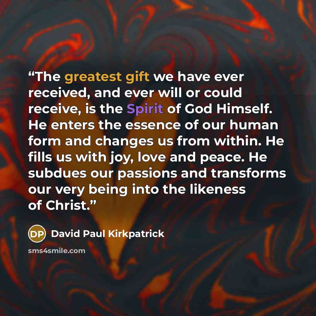 “The greatest gift we have ever received, and ever will or could receive, is the Spirit of God Himself. He enters the essence of our human form and changes us from within. He fills us with joy, love and peace. He subdues our passions and transforms our very being into the likeness of Christ.” quote by David Paul Kirkpatrick