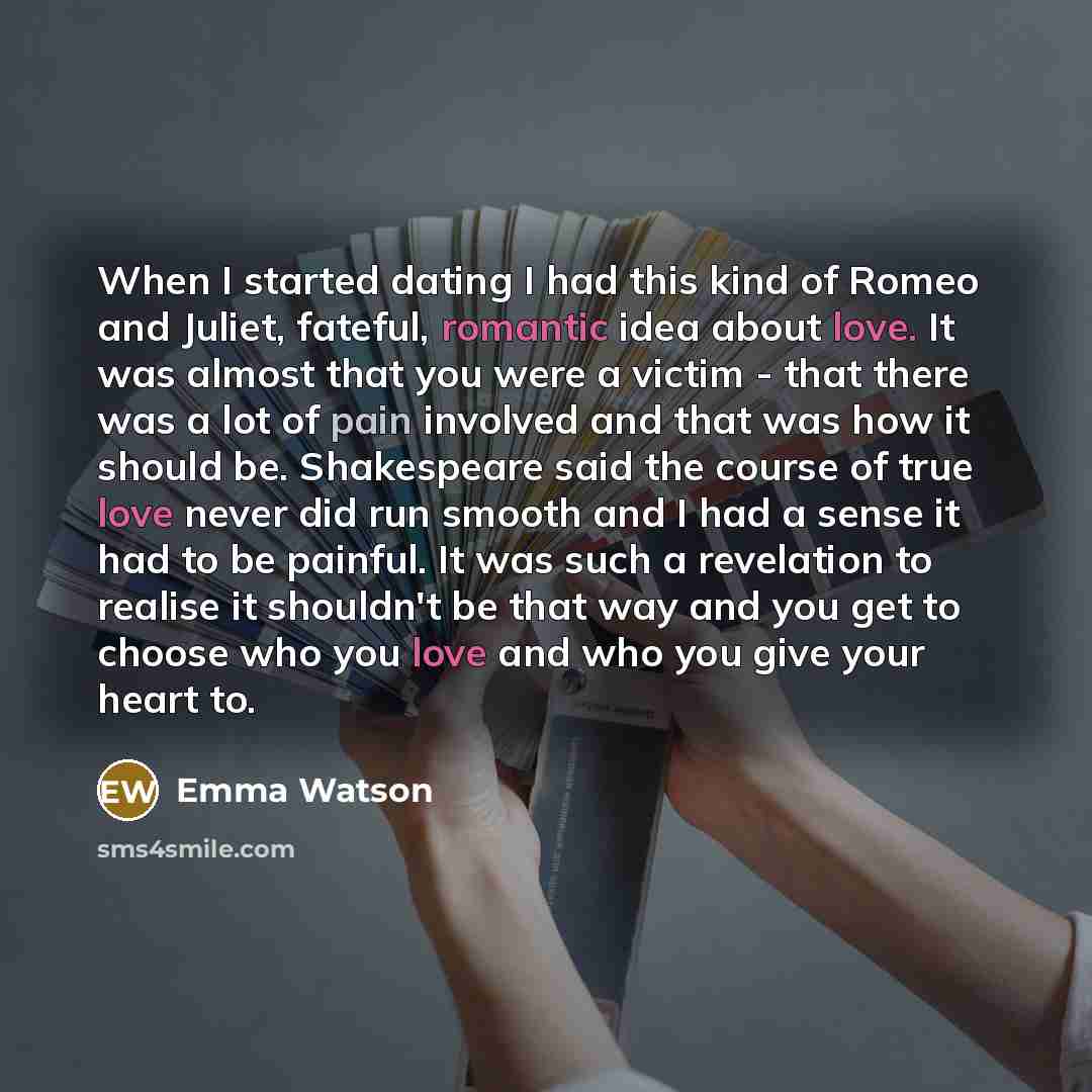 “When I started dating I had this kind of Romeo and Juliet, fateful, romantic idea about love. It was almost that you were a victim - that there was a lot of pain involved and that was how it should be. Shakespeare said the course of true love never did run smooth and I had a sense it had to be…” quote by Emma Watson