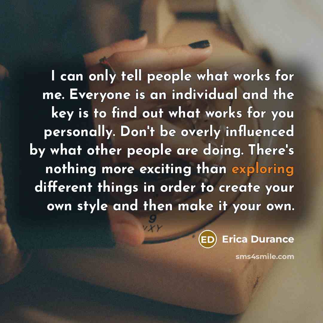 “I can only tell people what works for me. Everyone is an individual and the key is to find out what works for you personally. Don't be overly influenced by what other people are doing. There's nothing more exciting than exploring different things in order to create your own style and then make it…” quote by Erica Durance