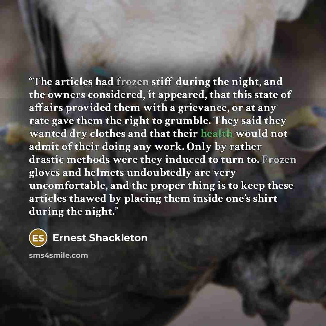 “The articles had frozen stiff during the night, and the owners considered, it appeared, that this state of affairs provided them with a grievance, or at any rate gave them the right to grumble. They said they wanted dry clothes and that their health would not admit of their doing any work. Only by…” quote by Ernest Shackleton