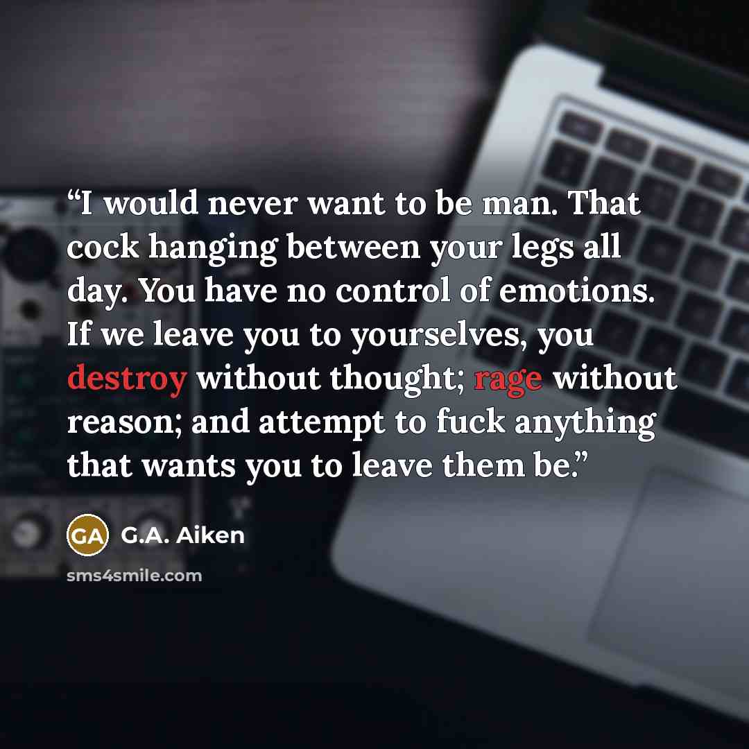 “I would never want to be man. That cock hanging between your legs all day. You have no control of emotions. If we leave you to yourselves, you destroy without thought; rage without reason; and attempt to fuck anything that wants you to leave them be.” quote by G.A. Aiken