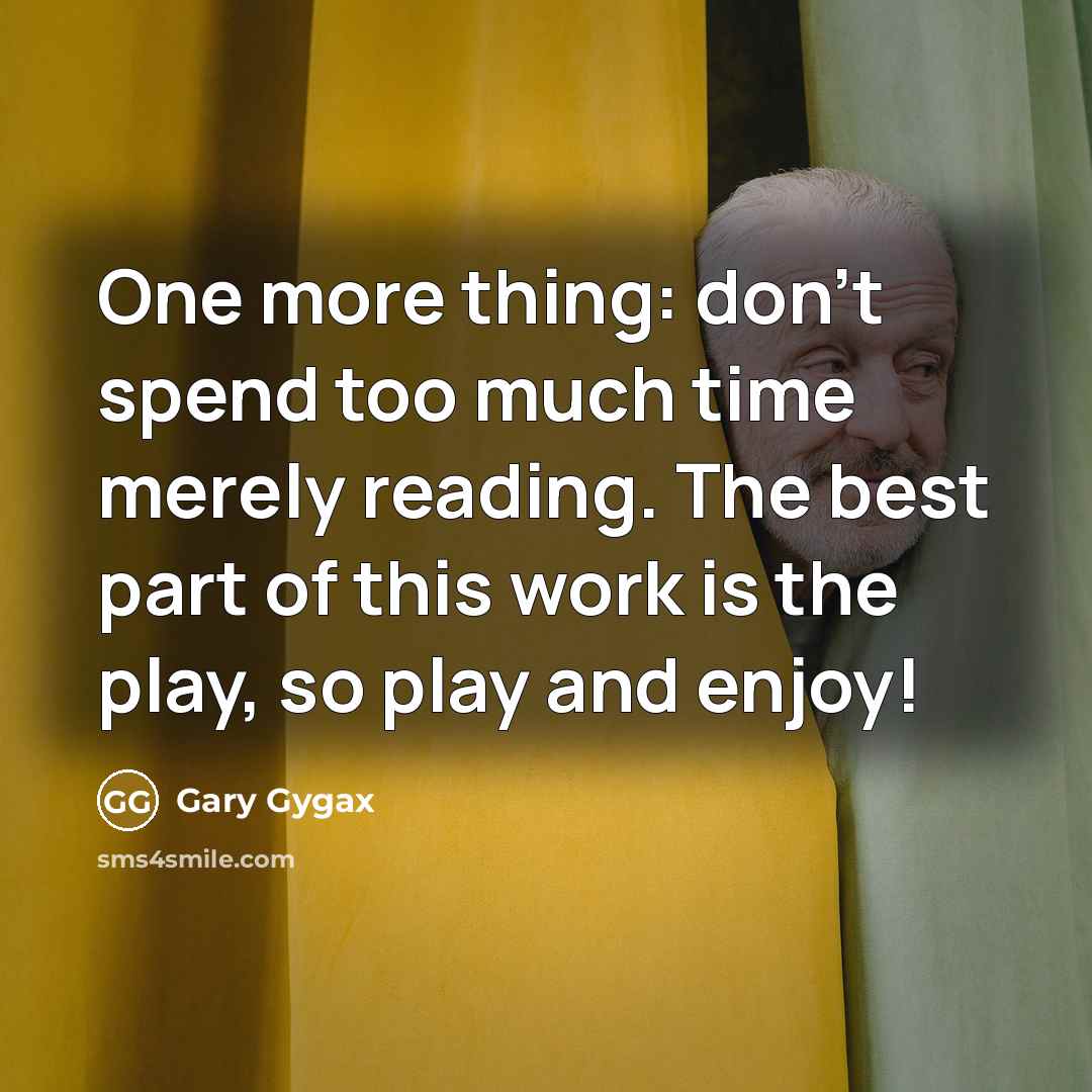 “One more thing: don't spend too much time merely reading. The best part of this work is the play, so play and enjoy!” quote by Gary Gygax