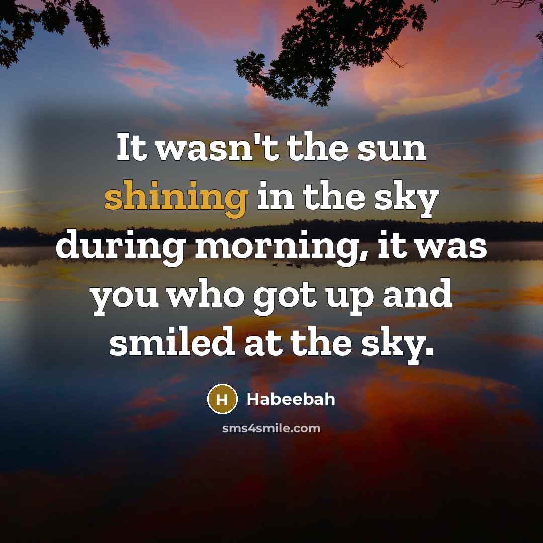 “It wasn't the sun shining in the sky during morning, it was you who got up and smiled at the sky.” quote by Habeebah