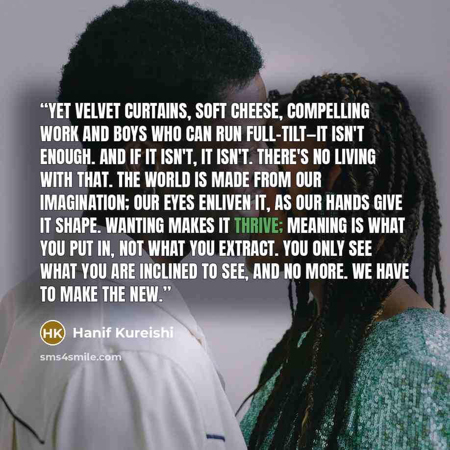 “Yet velvet curtains, soft cheese, compelling work and boys who can run full-tilt—it isn't enough. And if it isn't, it isn't. There's no living with that. The world is made from our imagination; our eyes enliven it, as our hands give it shape. Wanting makes it thrive; meaning is what you put in…” quote by Hanif Kureishi