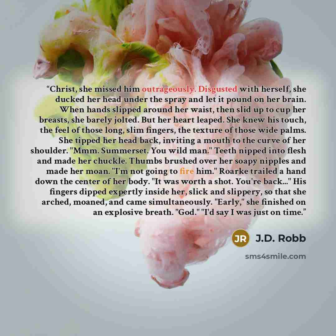 “Christ, she missed him outrageously. Disgusted with herself, she ducked her head under the spray and let it pound on her brain. When hands slipped around her waist, then slid up to cup her breasts, she barely jolted. But her heart leaped. She knew his touch, the feel of those long, slim fingers…” quote by J.D. Robb