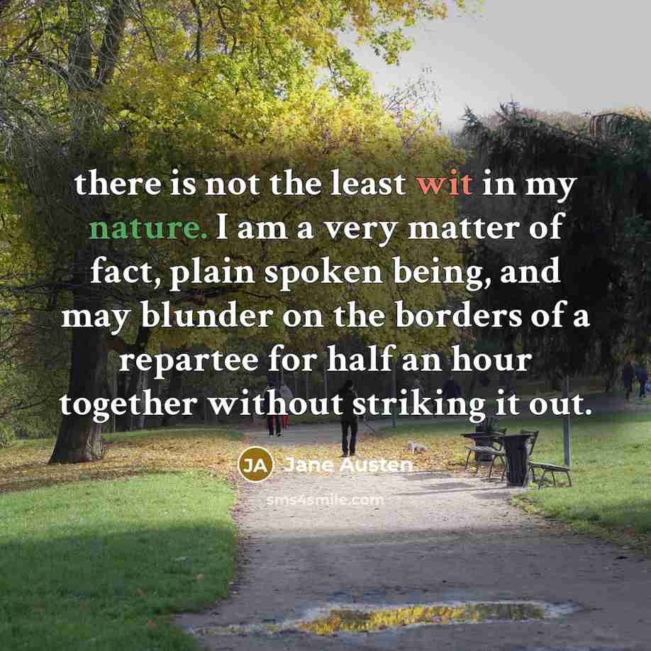 “there is not the least wit in my nature. I am a very matter of fact, plain spoken being, and may blunder on the borders of a repartee for half an hour together without striking it out.” quote by Jane Austen