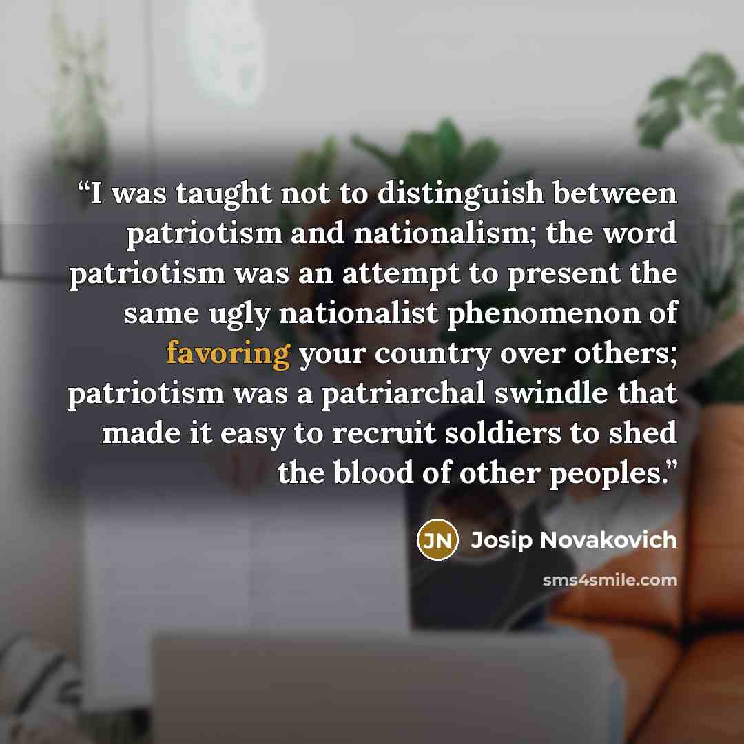 “I was taught not to distinguish between patriotism and nationalism; the word patriotism was an attempt to present the same ugly nationalist phenomenon of favoring your country over others; patriotism was a patriarchal swindle that made it easy to recruit soldiers to shed the blood of other peoples.” quote by Josip Novakovich
