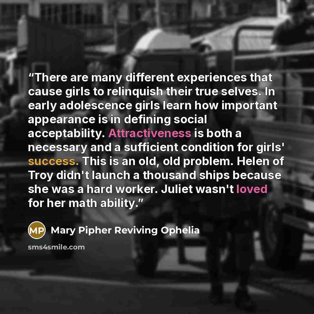 “There are many different experiences that cause girls to relinquish their true selves. In early adolescence girls learn how important appearance is in defining social acceptability. Attractiveness is both a necessary and a sufficient condition for girls' success. This is an old, old problem. Helen…” quote by Mary Pipher Reviving Ophelia