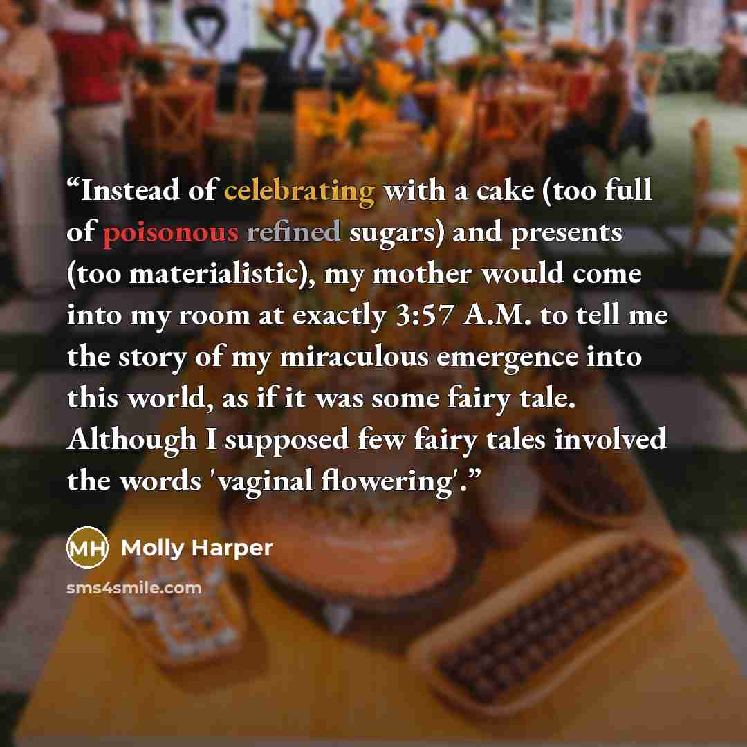“Instead of celebrating with a cake (too full of poisonous refined sugars) and presents (too materialistic), my mother would come into my room at exactly 3:57 A.M. to tell me the story of my miraculous emergence into this world, as if it was some fairy tale. Although I supposed few fairy tales…” quote by Molly Harper