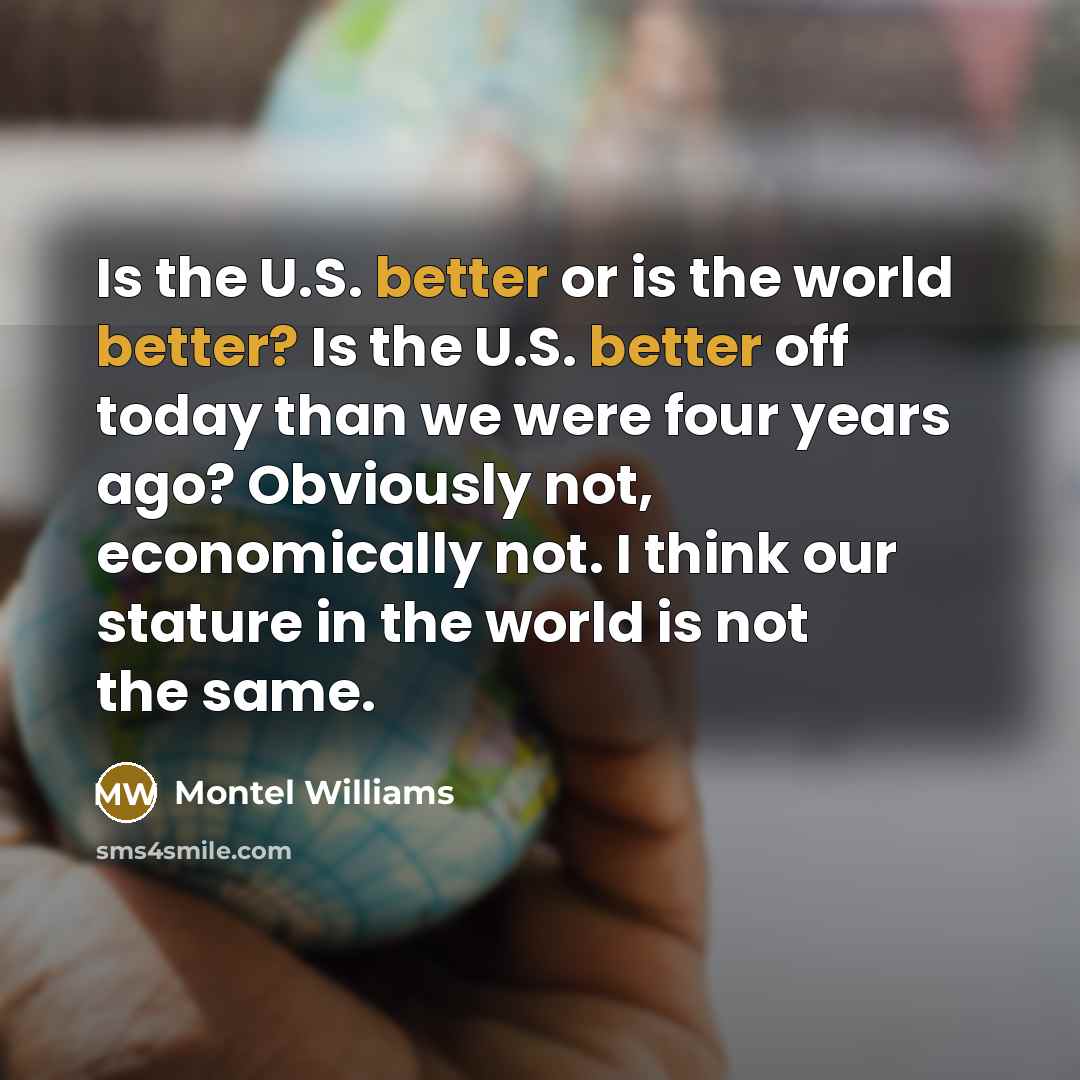 “Is the U.S. better or is the world better? Is the U.S. better off today than we were four years ago? Obviously not, economically not. I think our stature in the world is not the same.” quote by Montel Williams