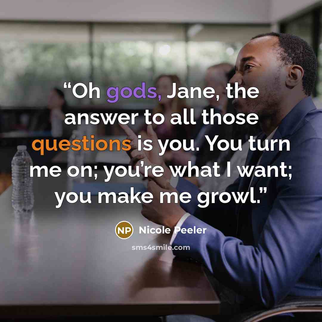 “Oh gods, Jane, the answer to all those questions is you. You turn me on; you’re what I want; you make me growl.” quote by Nicole Peeler