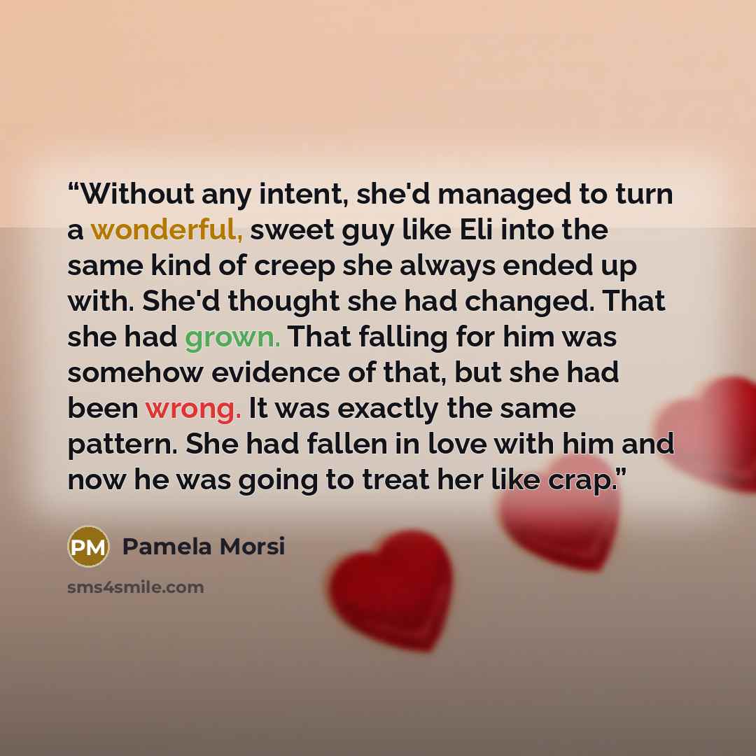 “Without any intent, she'd managed to turn a wonderful, sweet guy like Eli into the same kind of creep she always ended up with. She'd thought she had changed. That she had grown. That falling for him was somehow evidence of that, but she had been wrong. It was exactly the same pattern. She had…” quote by Pamela Morsi