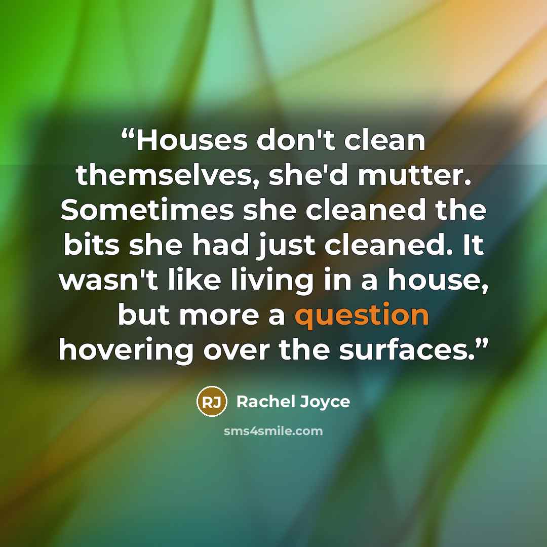 “Houses don't clean themselves, she'd mutter. Sometimes she cleaned the bits she had just cleaned. It wasn't like living in a house, but more a question hovering over the surfaces.” quote by Rachel Joyce