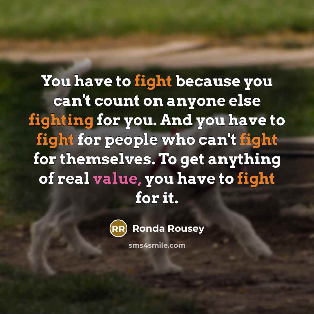 “You have to fight because you can't count on anyone else fighting for you. And you have to fight for people who can't fight for themselves. To get anything of real value, you have to fight for it.” quote by Ronda Rousey