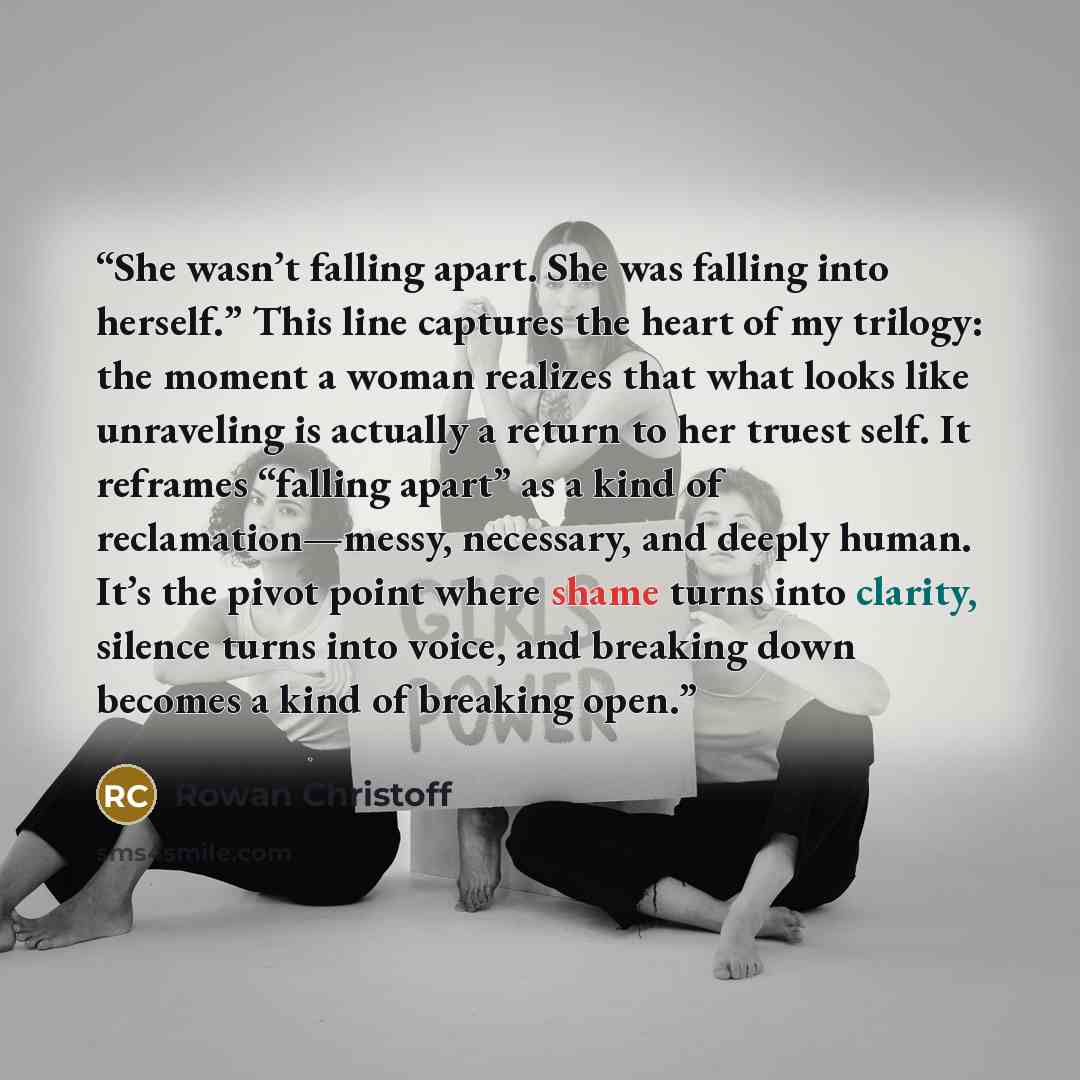 “She wasn’t falling apart. She was falling into herself.” This line captures the heart of my trilogy: the moment a woman realizes that what looks like unraveling is actually a return to her truest self. It reframes “falling apart” as a kind of reclamation—messy, necessary, and deeply human. It’s…” quote by Rowan Christoff