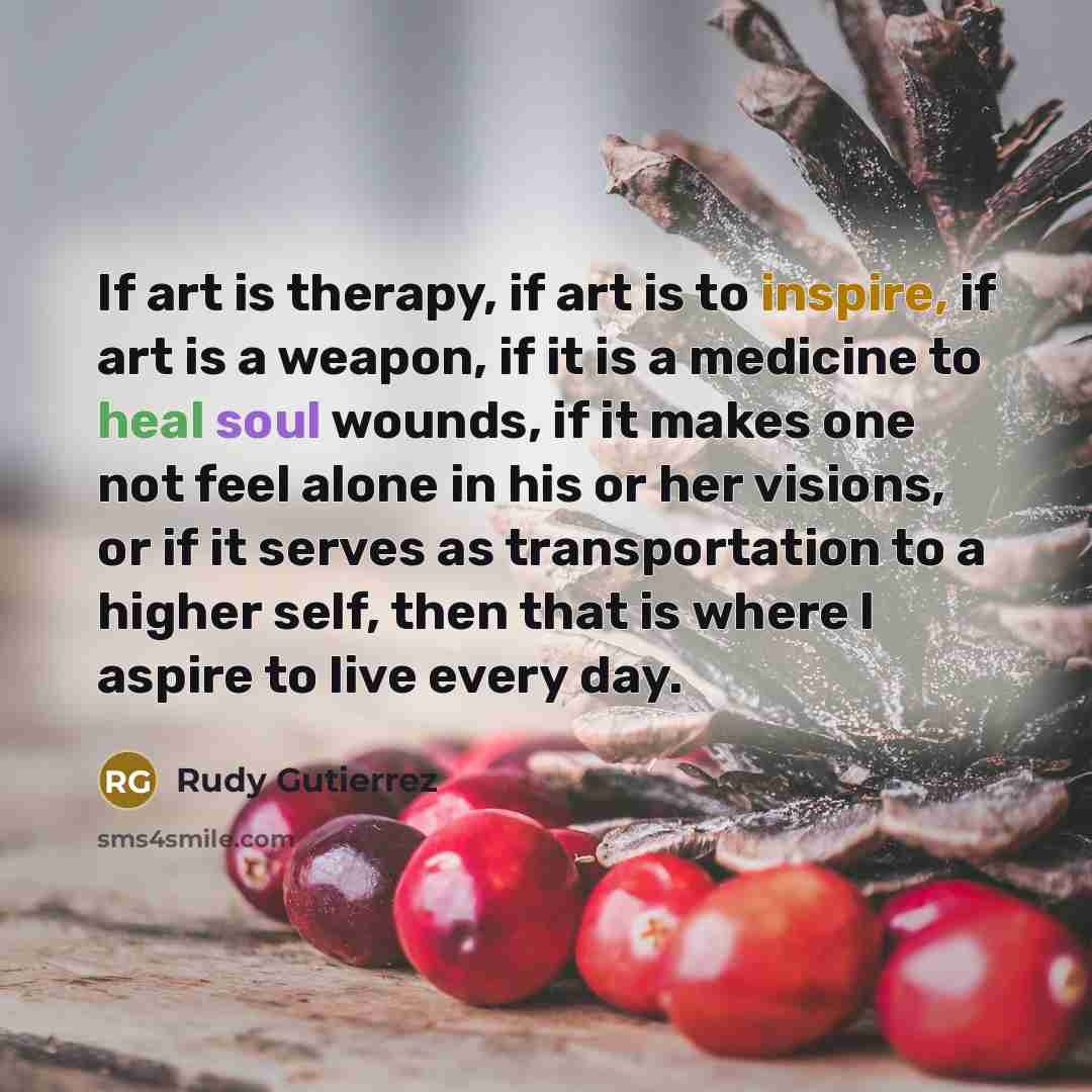“If art is therapy, if art is to inspire, if art is a weapon, if it is a medicine to heal soul wounds, if it makes one not feel alone in his or her visions, or if it serves as transportation to a higher self, then that is where I aspire to live every day.” quote by Rudy Gutierrez