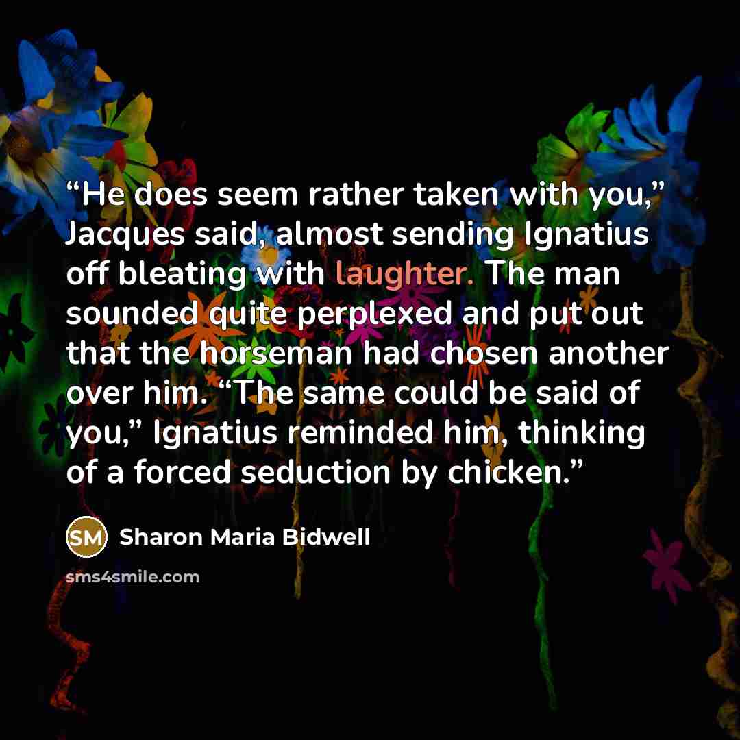 “He does seem rather taken with you,” Jacques said, almost sending Ignatius off bleating with laughter. The man sounded quite perplexed and put out that the horseman had chosen another over him. “The same could be said of you,” Ignatius reminded him, thinking of a forced seduction by chicken.” quote by Sharon Maria Bidwell