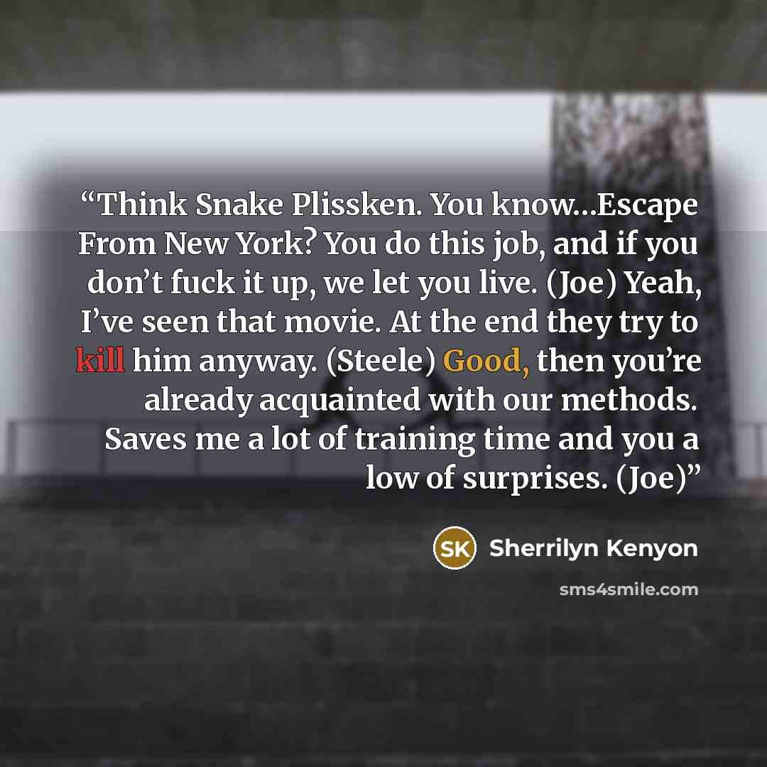 “Think Snake Plissken. You know…Escape From New York? You do this job, and if you don’t fuck it up, we let you live. (Joe) Yeah, I’ve seen that movie. At the end they try to kill him anyway. (Steele) Good, then you’re already acquainted with our methods. Saves me a lot of training time and you a…” quote by Sherrilyn Kenyon
