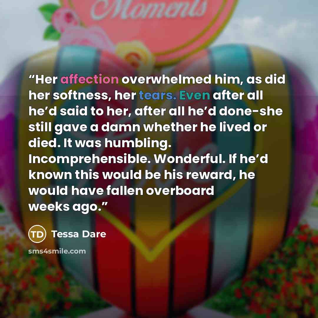 “Her affection overwhelmed him, as did her softness, her tears. Even after all he’d said to her, after all he’d done-she still gave a damn whether he lived or died. It was humbling. Incomprehensible. Wonderful. If he’d known this would be his reward, he would have fallen overboard weeks ago.” quote by Tessa Dare