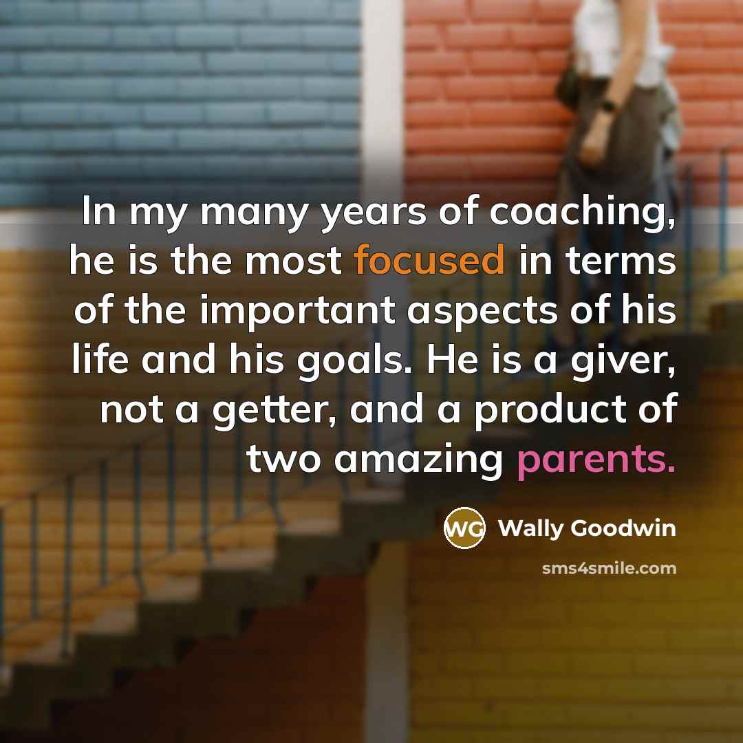 “In my many years of coaching, he is the most focused in terms of the important aspects of his life and his goals. He is a giver, not a getter, and a product of two amazing parents.” quote by Wally Goodwin