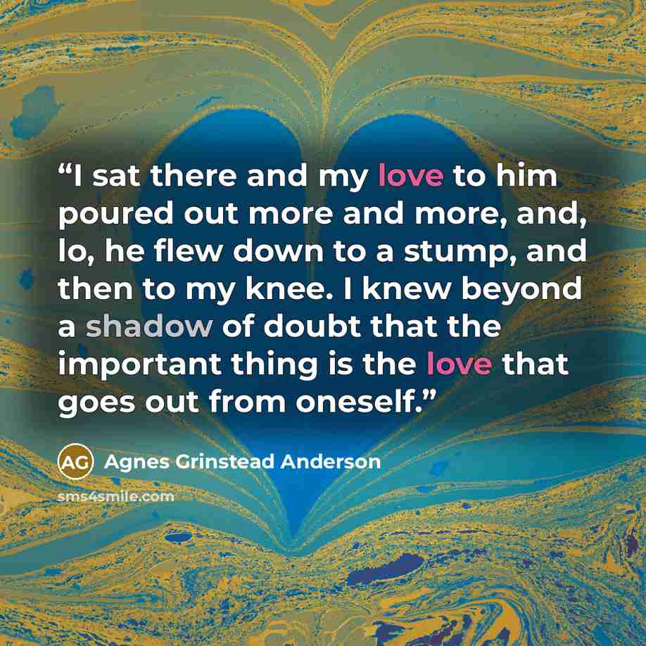 “I sat there and my love to him poured out more and more, and, lo, he flew down to a stump, and then to my knee. I knew beyond a shadow of doubt that the important thing is the love that goes out from oneself.” quote by Agnes Grinstead Anderson