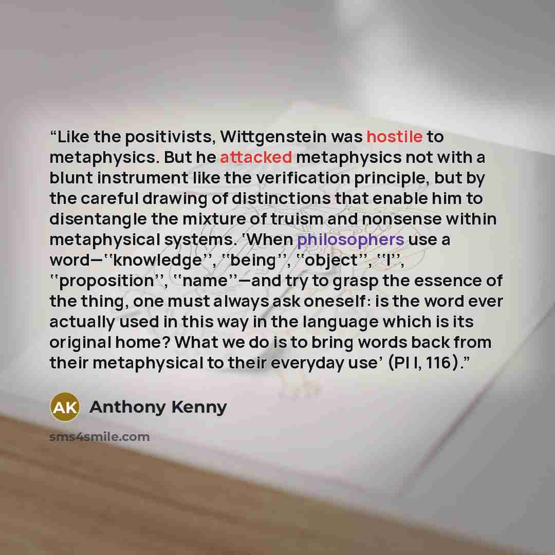 “Like the positivists, Wittgenstein was hostile to metaphysics. But he attacked metaphysics not with a blunt instrument like the verification principle, but by the careful drawing of distinctions that enable him to disentangle the mixture of truism and nonsense within metaphysical systems. ‘When…” quote by Anthony Kenny