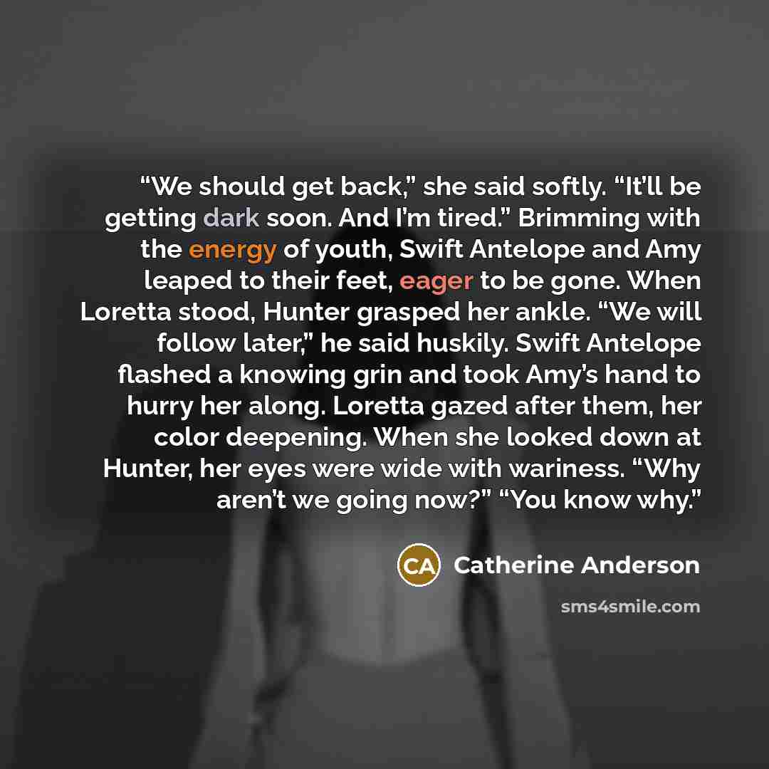 “We should get back,” she said softly. “It’ll be getting dark soon. And I’m tired.” Brimming with the energy of youth, Swift Antelope and Amy leaped to their feet, eager to be gone. When Loretta stood, Hunter grasped her ankle. “We will follow later,” he said huskily. Swift Antelope flashed a…” quote by Catherine Anderson