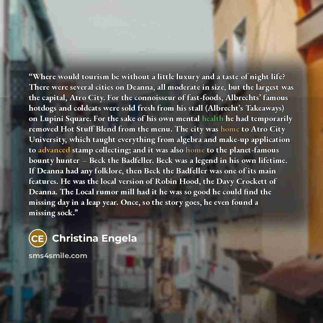 “Where would tourism be without a little luxury and a taste of night life? There were several cities on Deanna, all moderate in size, but the largest was the capital, Atro City. For the connoisseur of fast-foods, Albrechts’ famous hotdogs and coldcats were sold fresh from his stall (Albrecht’s…” quote by Christina Engela
