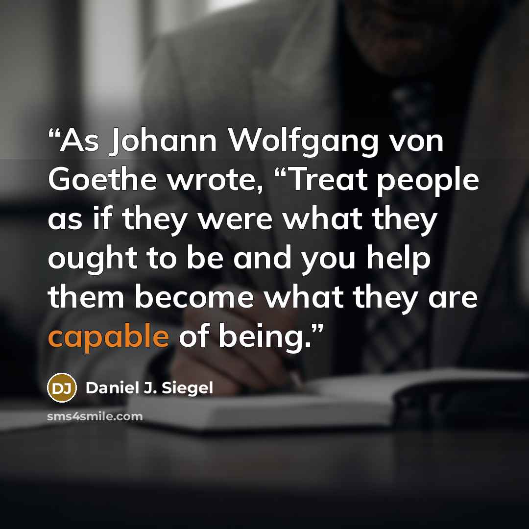 “As Johann Wolfgang von Goethe wrote, “Treat people as if they were what they ought to be and you help them become what they are capable of being.” quote by Daniel J. Siegel