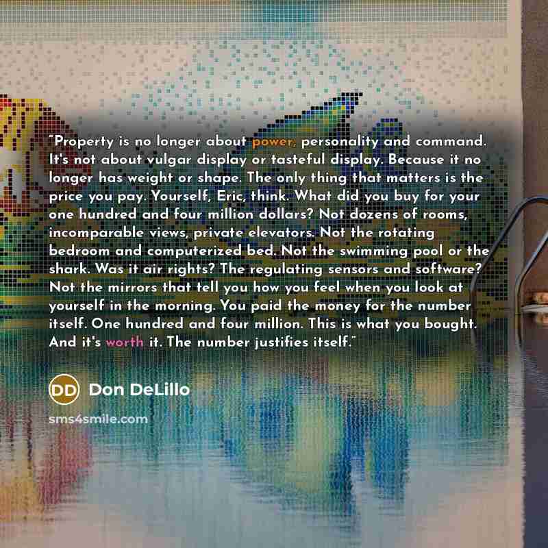 “Property is no longer about power, personality and command. It's not about vulgar display or tasteful display. Because it no longer has weight or shape. The only thing that matters is the price you pay. Yourself, Eric, think. What did you buy for your one hundred and four million dollars? Not…” quote by Don DeLillo