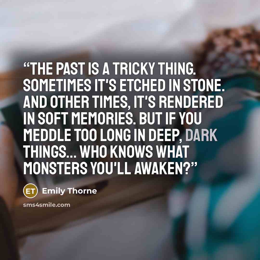 “The past is a tricky thing. Sometimes it's etched in stone. And other times, it's rendered in soft memories. But if you meddle too long in deep, dark things... Who knows what monsters you'll awaken?” quote by Emily Thorne