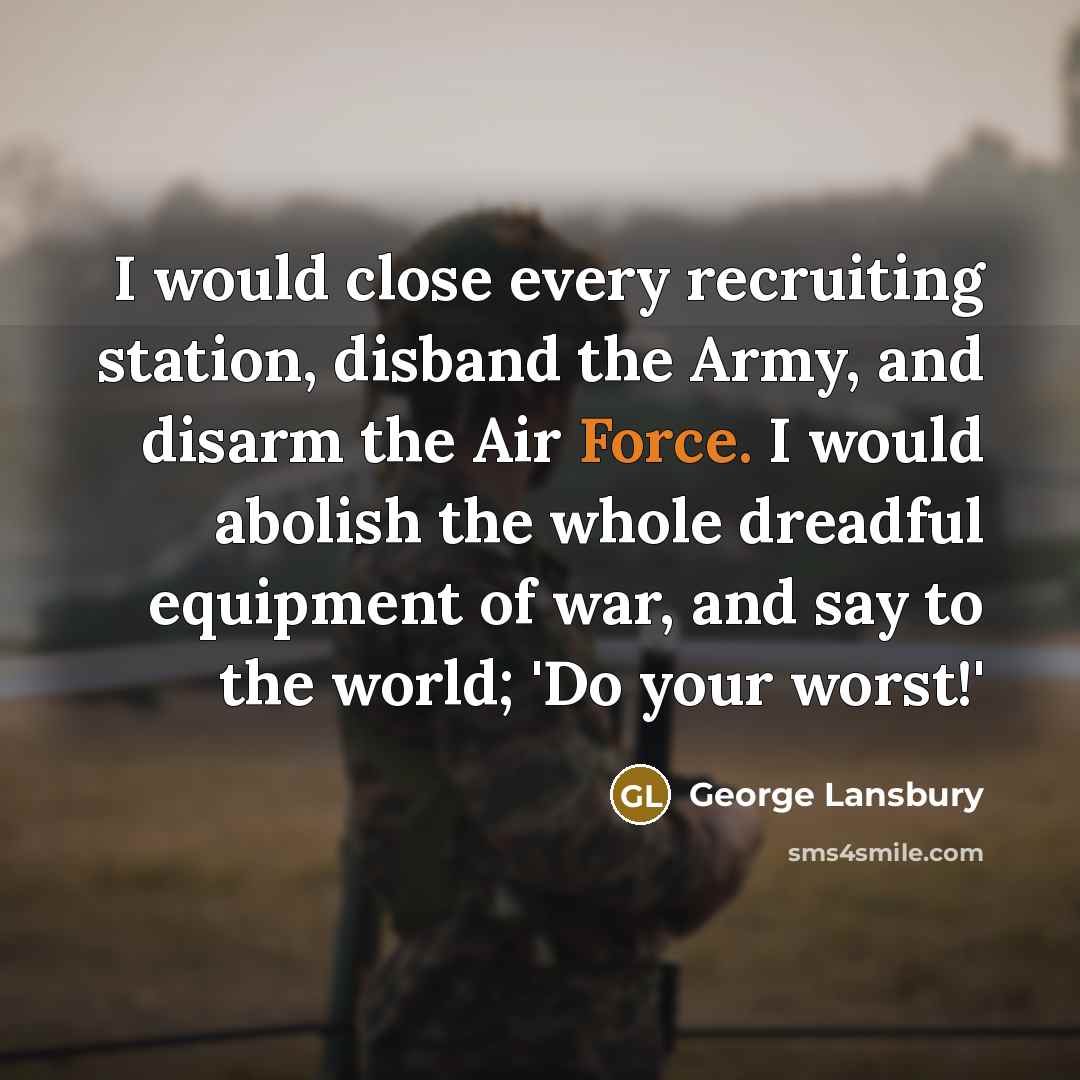 “I would close every recruiting station, disband the Army, and disarm the Air Force. I would abolish the whole dreadful equipment of war, and say to the world; 'Do your worst!'” quote by George Lansbury