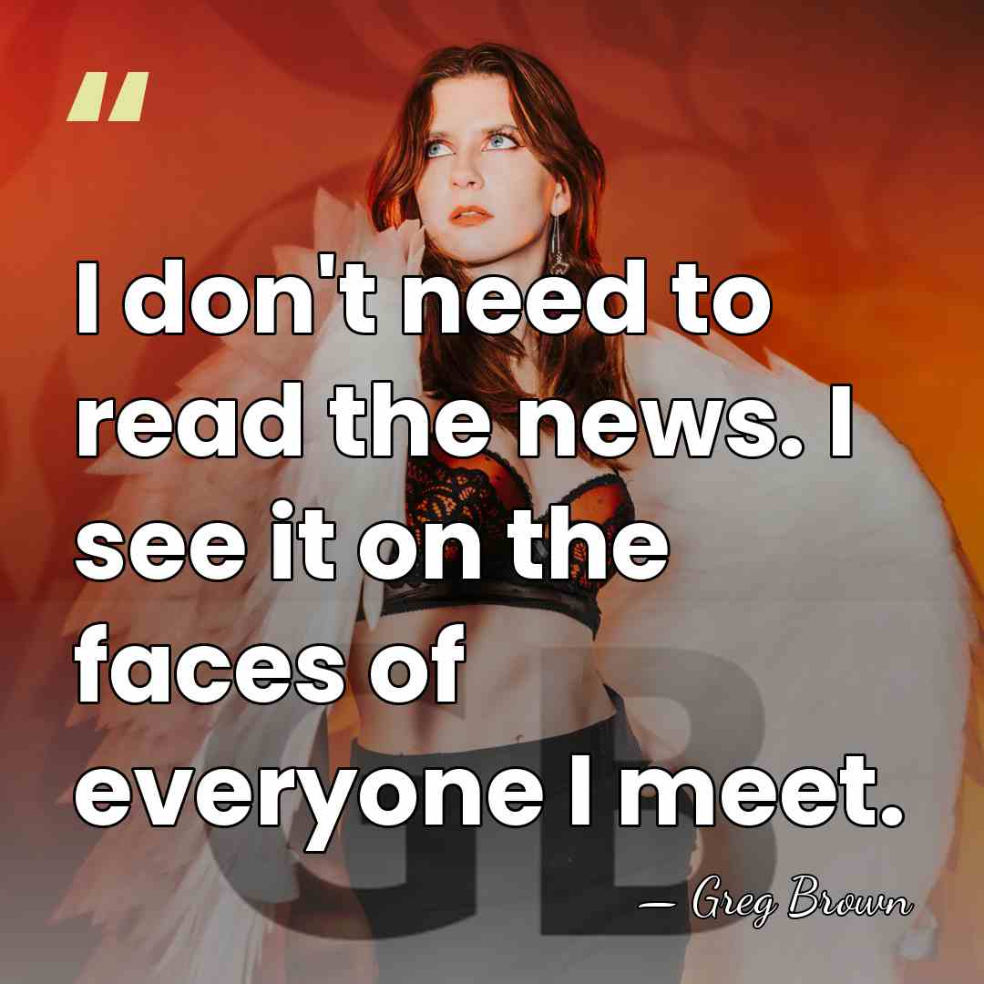 I don't need to read the news. I see it on the&hellip; - Greg Brown