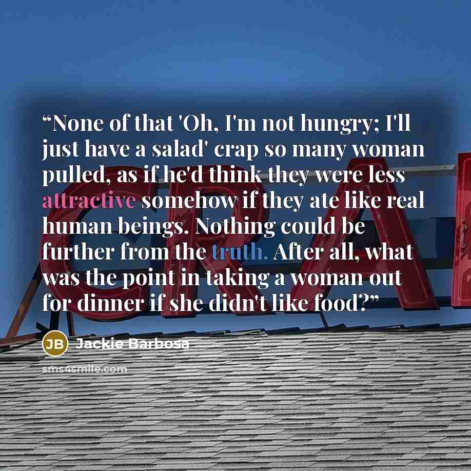 “None of that 'Oh, I'm not hungry; I'll just have a salad' crap so many woman pulled, as if he'd think they were less attractive somehow if they ate like real human beings. Nothing could be further from the truth. After all, what was the point in taking a woman out for dinner if she didn't like food?” quote by Jackie Barbosa