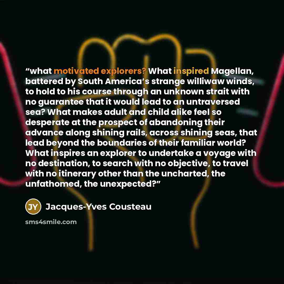 “what motivated explorers? What inspired Magellan, battered by South America’s strange williwaw winds, to hold to his course through an unknown strait with no guarantee that it would lead to an untraversed sea? What makes adult and child alike feel so desperate at the prospect of abandoning their…” quote by Jacques-Yves Cousteau
