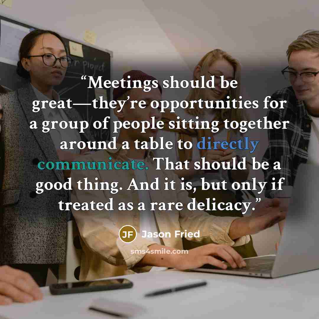 “Meetings should be great—they’re opportunities for a group of people sitting together around a table to directly communicate. That should be a good thing. And it is, but only if treated as a rare delicacy.” quote by Jason Fried