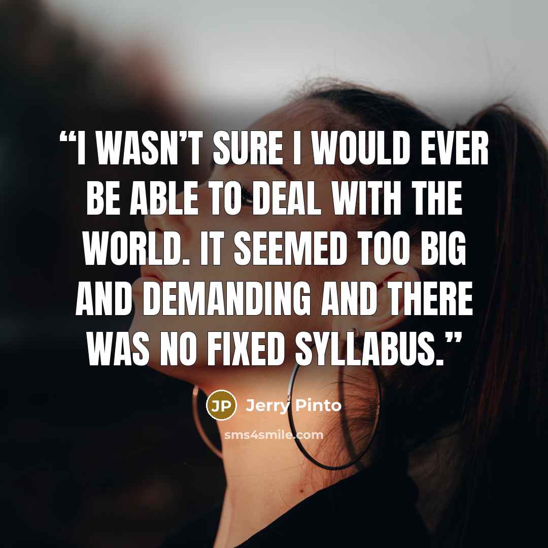 “I wasn’t sure I would ever be able to deal with the world. It seemed too big and demanding and there was no fixed syllabus.” quote by Jerry Pinto