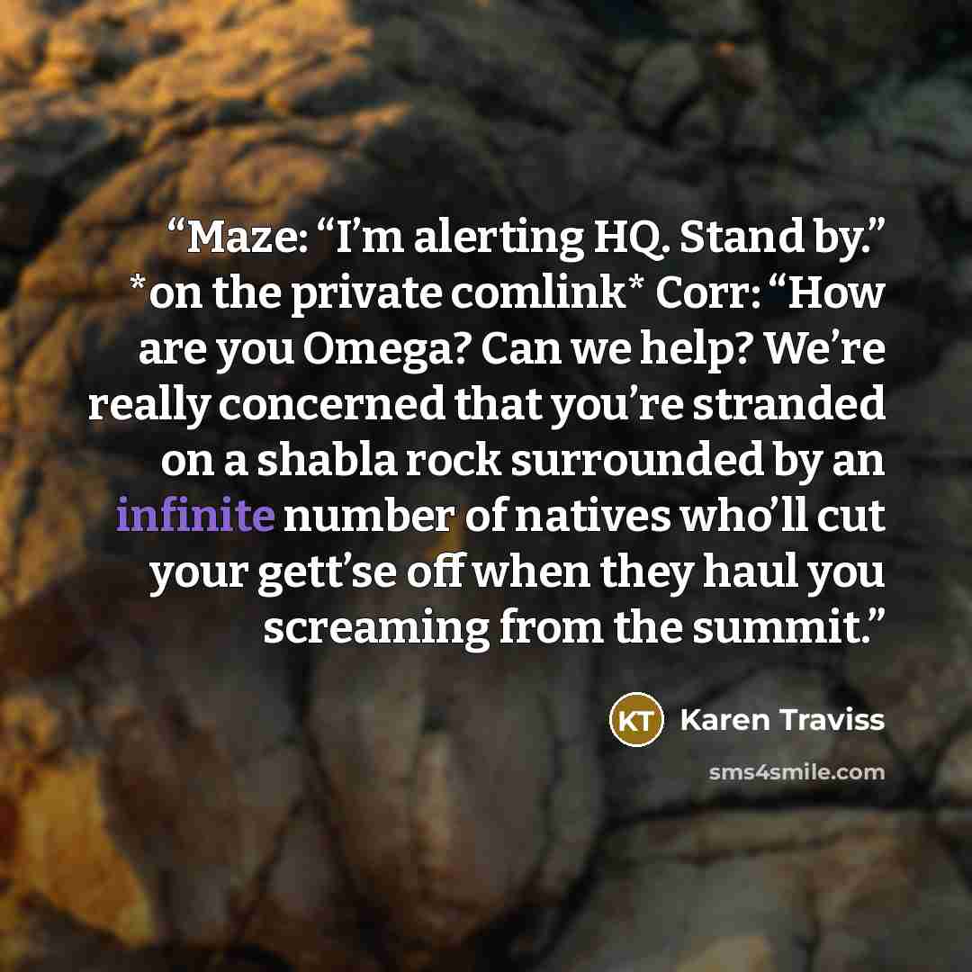 “Maze: “I’m alerting HQ. Stand by.” *on the private comlink* Corr: “How are you Omega? Can we help? We’re really concerned that you’re stranded on a shabla rock surrounded by an infinite number of natives who’ll cut your gett’se off when they haul you screaming from the summit.” quote by Karen Traviss