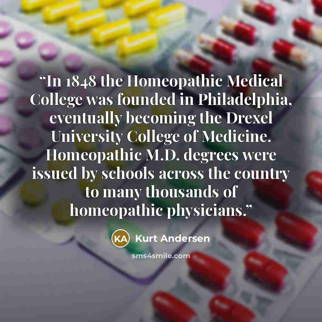 “In 1848 the Homeopathic Medical College was founded in Philadelphia, eventually becoming the Drexel University College of Medicine. Homeopathic M.D. degrees were issued by schools across the country to many thousands of homeopathic physicians.” quote by Kurt Andersen