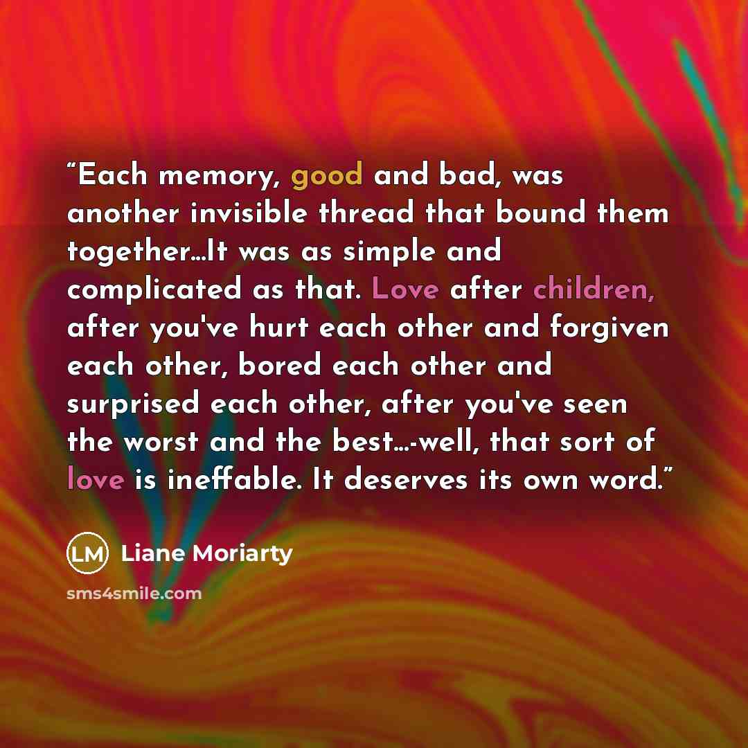 “Each memory, good and bad, was another invisible thread that bound them together...It was as simple and complicated as that. Love after children, after you've hurt each other and forgiven each other, bored each other and surprised each other, after you've seen the worst and the best...-well, that…” quote by Liane Moriarty