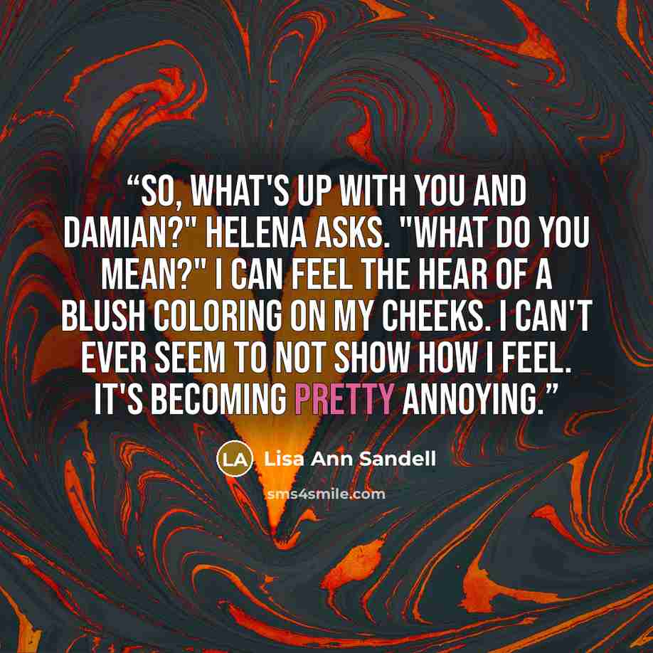 “So, what's up with you and Damian?" Helena asks. "What do you mean?" I can feel the hear of a blush coloring on my cheeks. I can't ever seem to not show how I feel. It's becoming pretty annoying.” quote by Lisa Ann Sandell