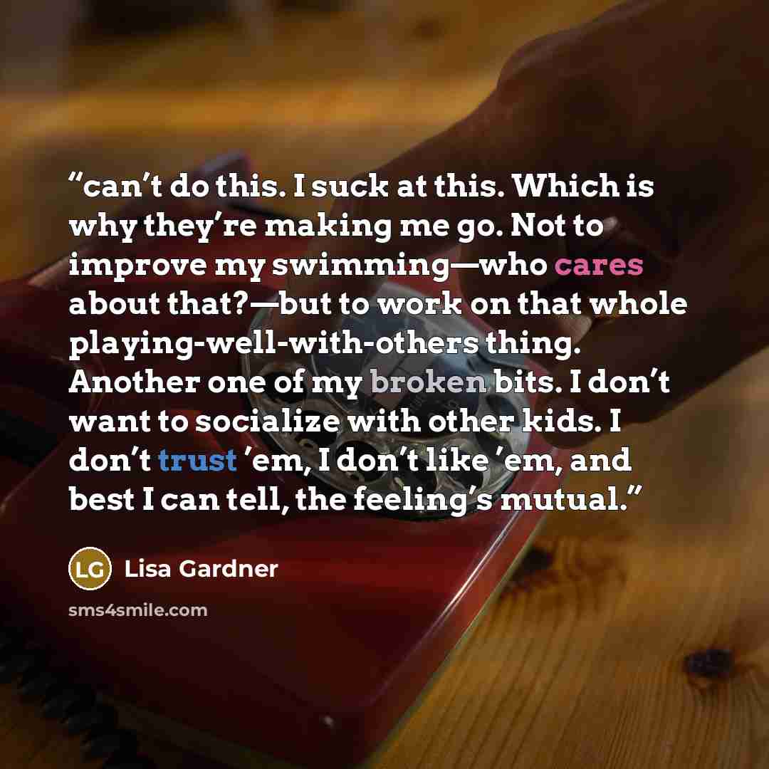 “can’t do this. I suck at this. Which is why they’re making me go. Not to improve my swimming—who cares about that?—but to work on that whole playing-well-with-others thing. Another one of my broken bits. I don’t want to socialize with other kids. I don’t trust ’em, I don’t like ’em, and best I can…” quote by Lisa Gardner