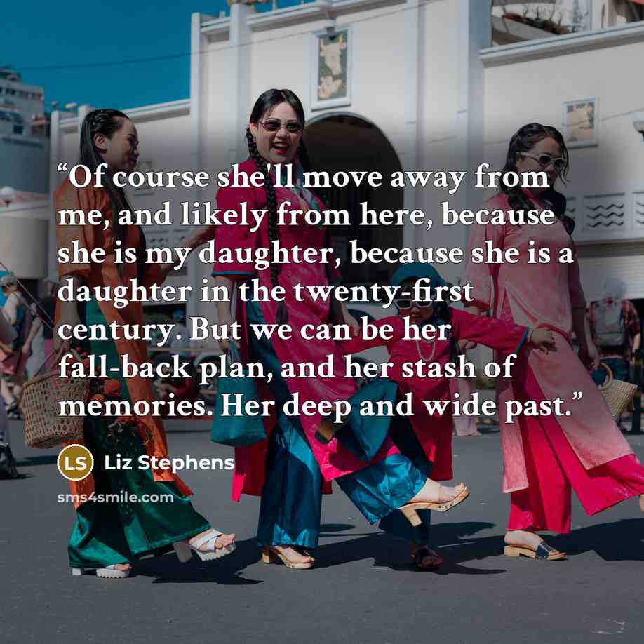 “Of course she'll move away from me, and likely from here, because she is my daughter, because she is a daughter in the twenty-first century. But we can be her fall-back plan, and her stash of memories. Her deep and wide past.” quote by Liz Stephens