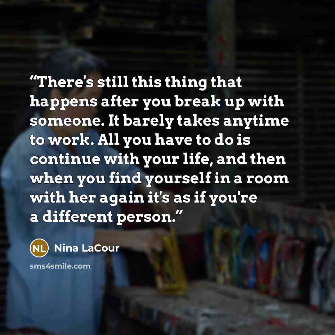 “There's still this thing that happens after you break up with someone. It barely takes anytime to work. All you have to do is continue with your life, and then when you find yourself in a room with her again it's as if you're a different person.” quote by Nina LaCour